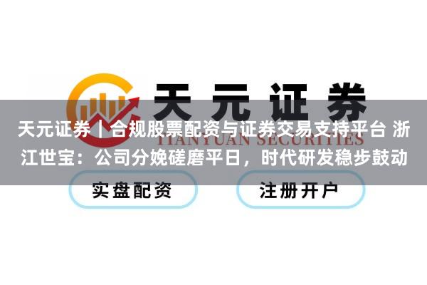 天元证券｜合规股票配资与证券交易支持平台 浙江世宝：公司分娩磋磨平日，时代研发稳步鼓动