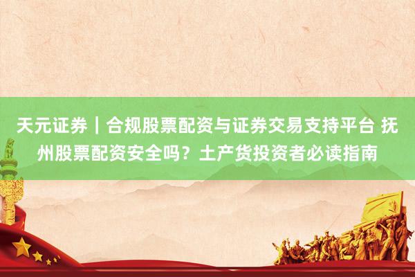 天元证券｜合规股票配资与证券交易支持平台 抚州股票配资安全吗？土产货投资者必读指南