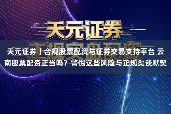 天元证券｜合规股票配资与证券交易支持平台 云南股票配资正当吗？警惕这些风险与正规渠谈默契