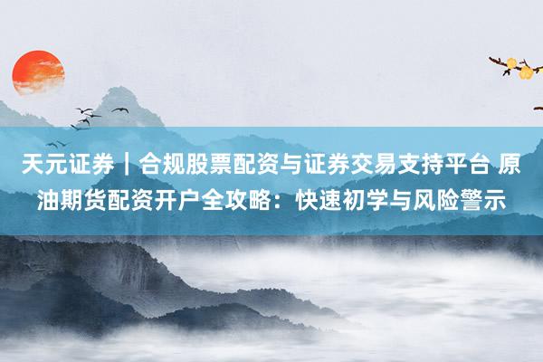 天元证券｜合规股票配资与证券交易支持平台 原油期货配资开户全攻略：快速初学与风险警示