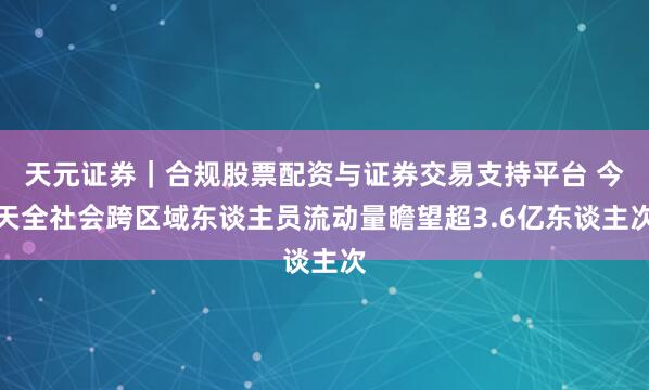 天元证券｜合规股票配资与证券交易支持平台 今天全社会跨区域东谈主员流动量瞻望超3.6亿东谈主次