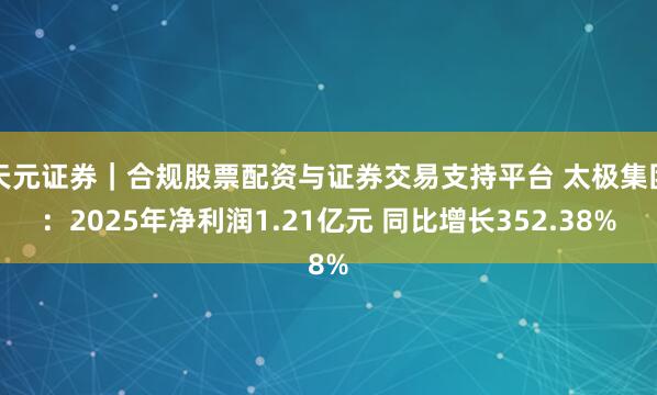 天元证券｜合规股票配资与证券交易支持平台 太极集团：2025年净利润1.21亿元 同比增长352.38%