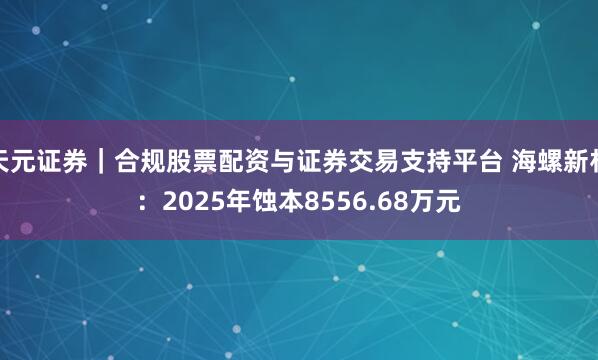 天元证券｜合规股票配资与证券交易支持平台 海螺新材：2025年蚀本8556.68万元