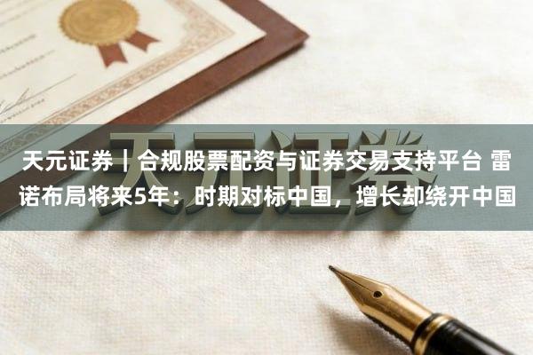 天元证券|合规股票配资与证券交易支持平台 雷诺布局将来5年:时期对标中国,增长却绕开中国