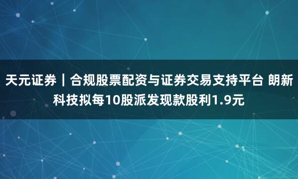 天元证券｜合规股票配资与证券交易支持平台 朗新科技拟每10股派发现款股利1.9元