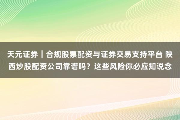 天元证券|合规股票配资与证券交易支持平台 陕西炒股配资公司靠谱吗?这些风险你必应知说念