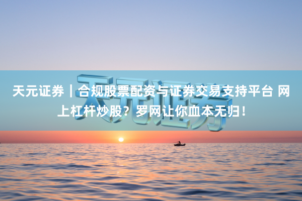 天元证券｜合规股票配资与证券交易支持平台 网上杠杆炒股？罗网让你血本无归！