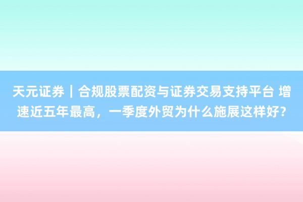 天元证券｜合规股票配资与证券交易支持平台 增速近五年最高，一季度外贸为什么施展这样好？
