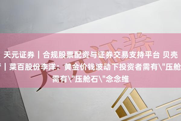 天元证券｜合规股票配资与证券交易支持平台 贝壳财经会客厅｜菜百股份李洋：黄金价钱波动下投资者需有