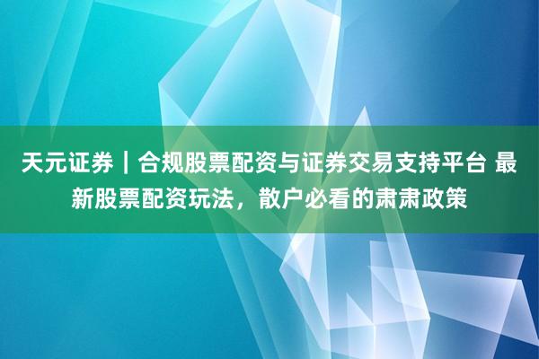 天元证券｜合规股票配资与证券交易支持平台 最新股票配资玩法，散户必看的肃肃政策