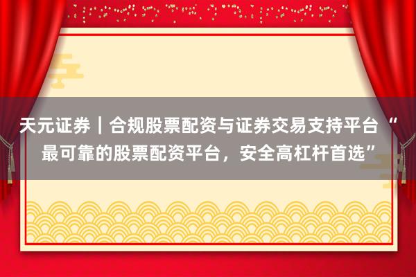 天元证券｜合规股票配资与证券交易支持平台 “最可靠的股票配资平台，安全高杠杆首选”