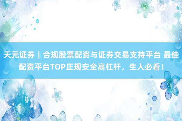 天元证券｜合规股票配资与证券交易支持平台 最佳配资平台TOP正规安全高杠杆，生人必看！