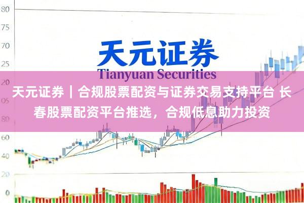 天元证券｜合规股票配资与证券交易支持平台 长春股票配资平台推选，合规低息助力投资
