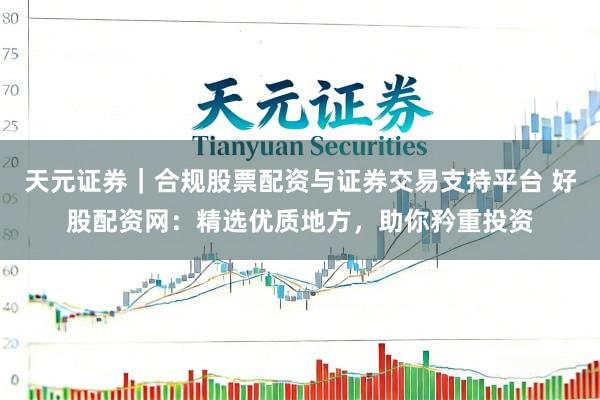 天元证券｜合规股票配资与证券交易支持平台 好股配资网：精选优质地方，助你矜重投资