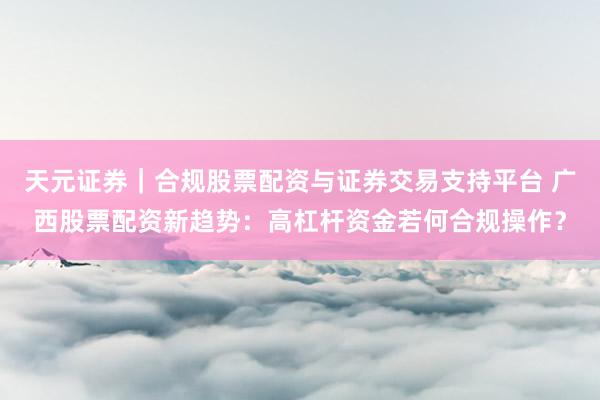 天元证券｜合规股票配资与证券交易支持平台 广西股票配资新趋势：高杠杆资金若何合规操作？