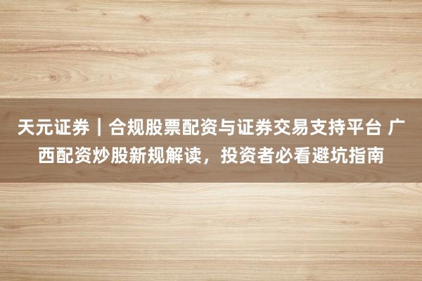 天元证券｜合规股票配资与证券交易支持平台 广西配资炒股新规解读，投资者必看避坑指南