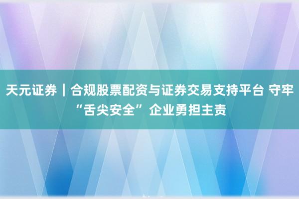 天元证券｜合规股票配资与证券交易支持平台 守牢“舌尖安全” 企业勇担主责