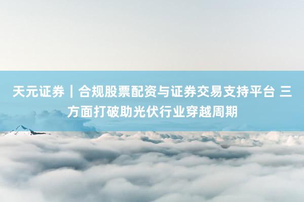 天元证券｜合规股票配资与证券交易支持平台 三方面打破助光伏行业穿越周期