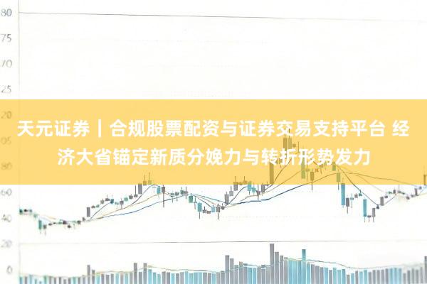 天元证券｜合规股票配资与证券交易支持平台 经济大省锚定新质分娩力与转折形势发力