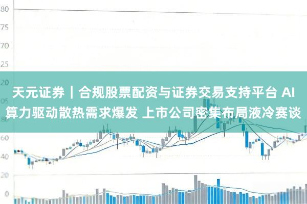 天元证券｜合规股票配资与证券交易支持平台 AI算力驱动散热需求爆发 上市公司密集布局液冷赛谈