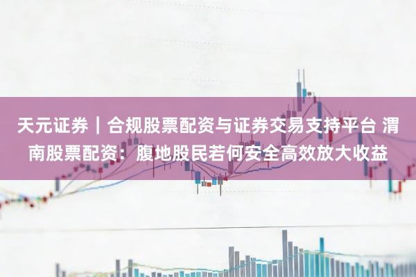 天元证券｜合规股票配资与证券交易支持平台 渭南股票配资：腹地股民若何安全高效放大收益