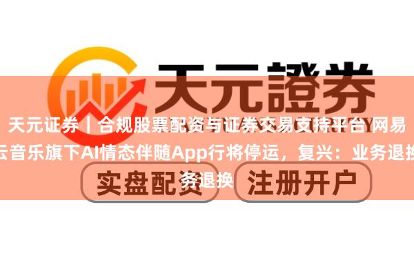 天元证券｜合规股票配资与证券交易支持平台 网易云音乐旗下AI情态伴随App行将停运，复兴：业务退换