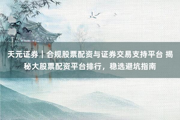 天元证券｜合规股票配资与证券交易支持平台 揭秘大股票配资平台排行，稳选避坑指南