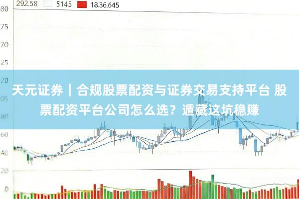 天元证券｜合规股票配资与证券交易支持平台 股票配资平台公司怎么选？遁藏这坑稳赚