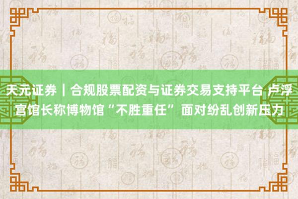 天元证券｜合规股票配资与证券交易支持平台 卢浮宫馆长称博物馆“不胜重任” 面对纷乱创新压力