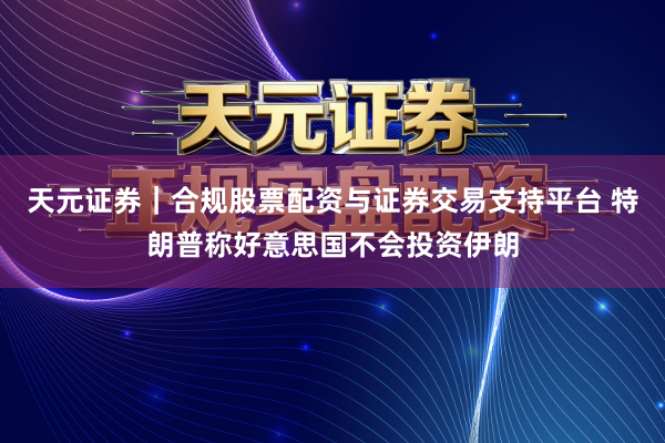 天元证券｜合规股票配资与证券交易支持平台 特朗普称好意思国不会投资伊朗