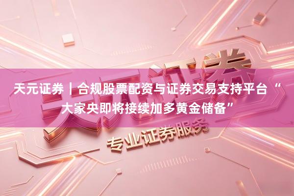 天元证券｜合规股票配资与证券交易支持平台 “大家央即将接续加多黄金储备”
