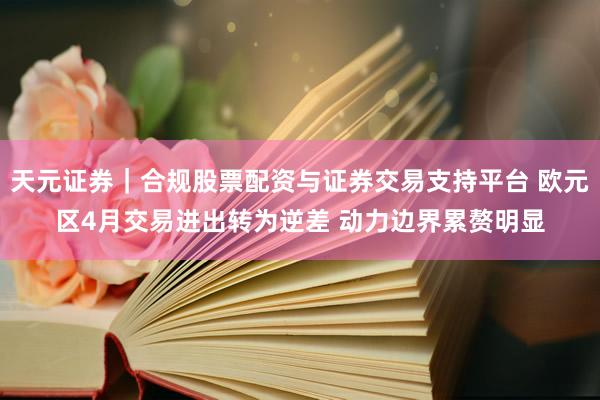 天元证券｜合规股票配资与证券交易支持平台 欧元区4月交易进出转为逆差 动力边界累赘明显