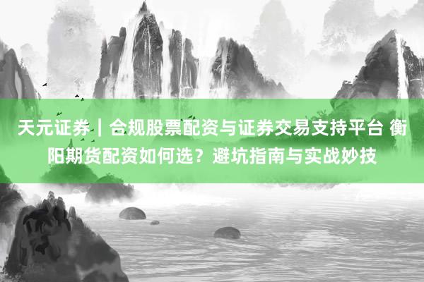 天元证券｜合规股票配资与证券交易支持平台 衡阳期货配资如何选？避坑指南与实战妙技
