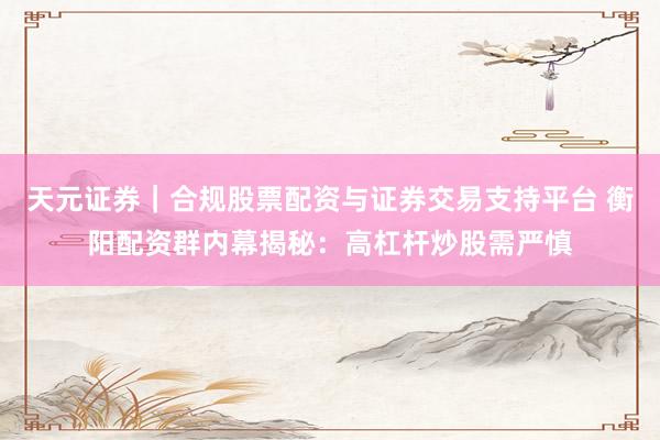 天元证券｜合规股票配资与证券交易支持平台 衡阳配资群内幕揭秘：高杠杆炒股需严慎