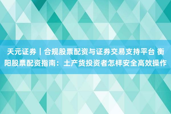 天元证券｜合规股票配资与证券交易支持平台 衡阳股票配资指南：土产货投资者怎样安全高效操作