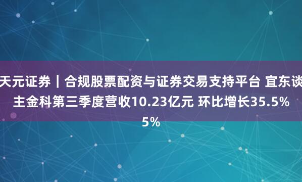 天元证券｜合规股票配资与证券交易支持平台 宜东谈主金科第三季度营收10.23亿元 环比增长35.5%