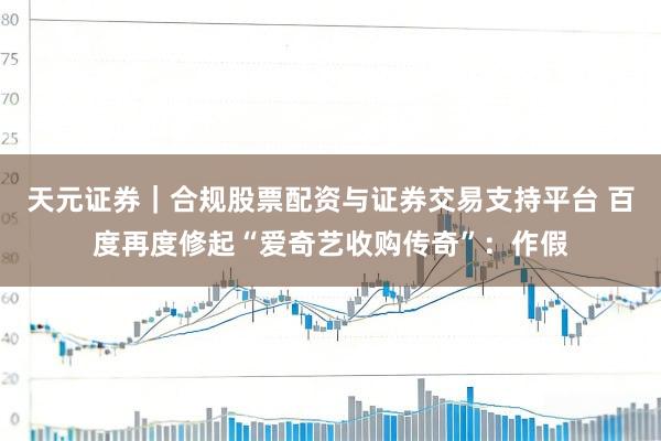 天元证券｜合规股票配资与证券交易支持平台 百度再度修起“爱奇艺收购传奇”：作假