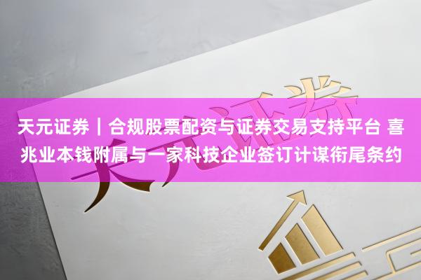 天元证券｜合规股票配资与证券交易支持平台 喜兆业本钱附属与一家科技企业签订计谋衔尾条约