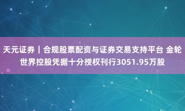 天元证券｜合规股票配资与证券交易支持平台 金轮世界控股凭据十分授权刊行3051.95万股