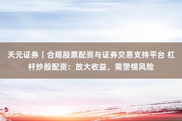 天元证券｜合规股票配资与证券交易支持平台 杠杆炒股配资：放大收益，需警惕风险