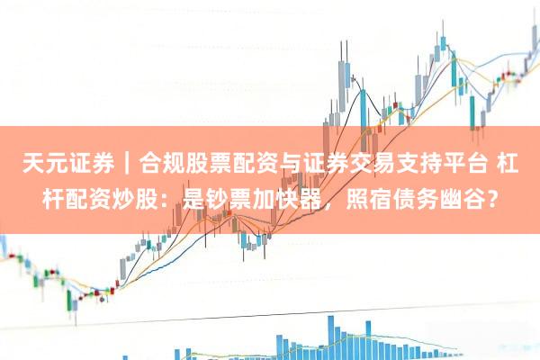 天元证券｜合规股票配资与证券交易支持平台 杠杆配资炒股：是钞票加快器，照宿债务幽谷？