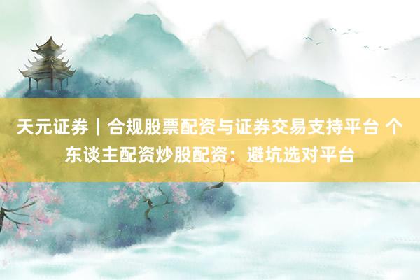 天元证券｜合规股票配资与证券交易支持平台 个东谈主配资炒股配资：避坑选对平台