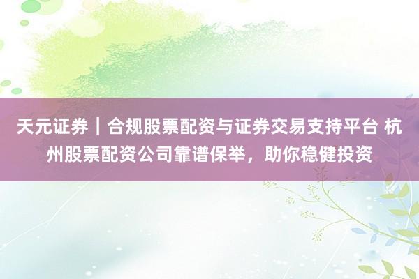 天元证券｜合规股票配资与证券交易支持平台 杭州股票配资公司靠谱保举，助你稳健投资