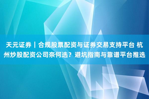 天元证券｜合规股票配资与证券交易支持平台 杭州炒股配资公司奈何选？避坑指南与靠谱平台推选